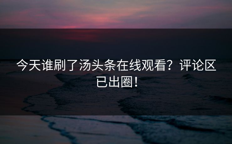 今天谁刷了汤头条在线观看？评论区已出圈！