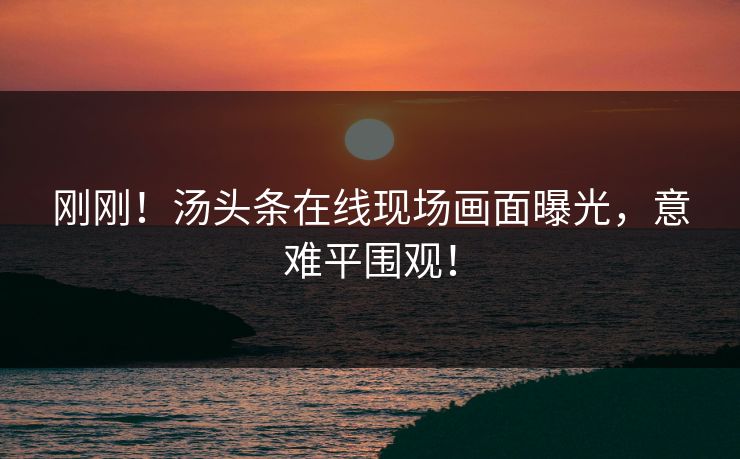 刚刚！汤头条在线现场画面曝光，意难平围观！