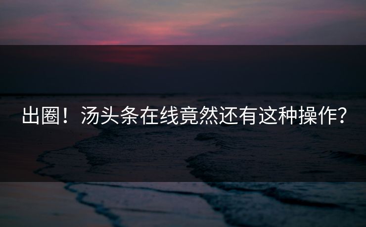 出圈！汤头条在线竟然还有这种操作？