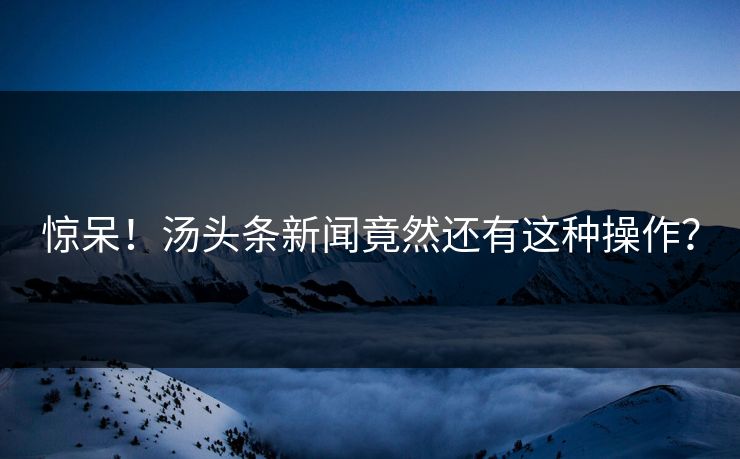 惊呆！汤头条新闻竟然还有这种操作？