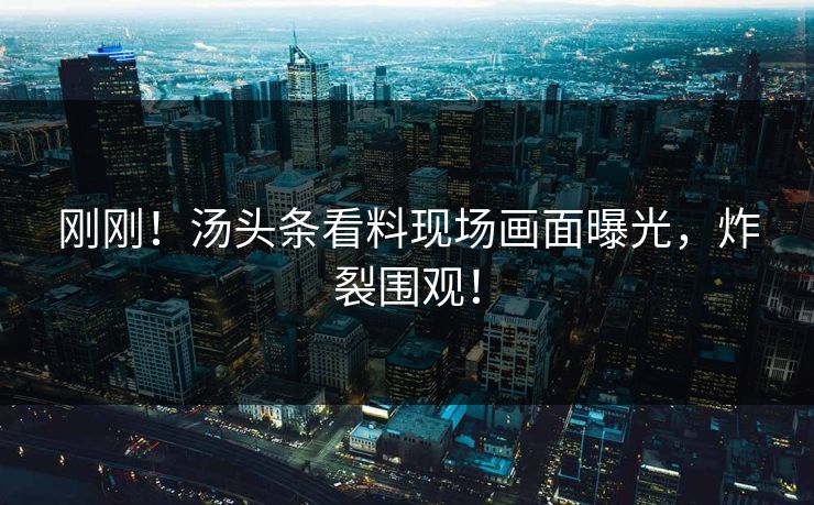 刚刚！汤头条看料现场画面曝光，炸裂围观！