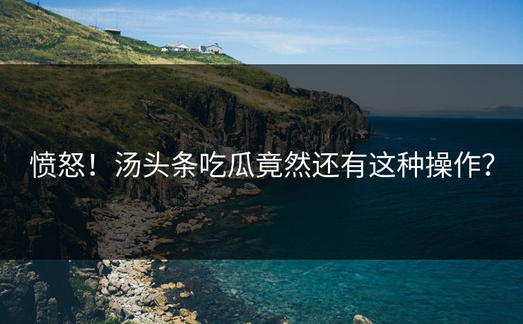 愤怒！汤头条吃瓜竟然还有这种操作？