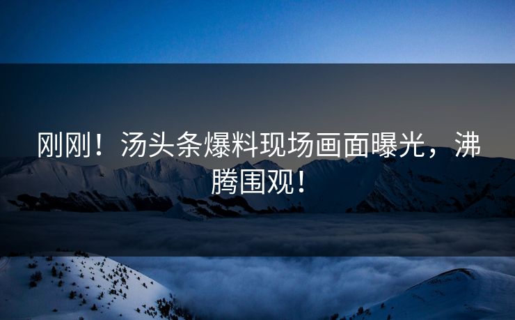 刚刚！汤头条爆料现场画面曝光，沸腾围观！