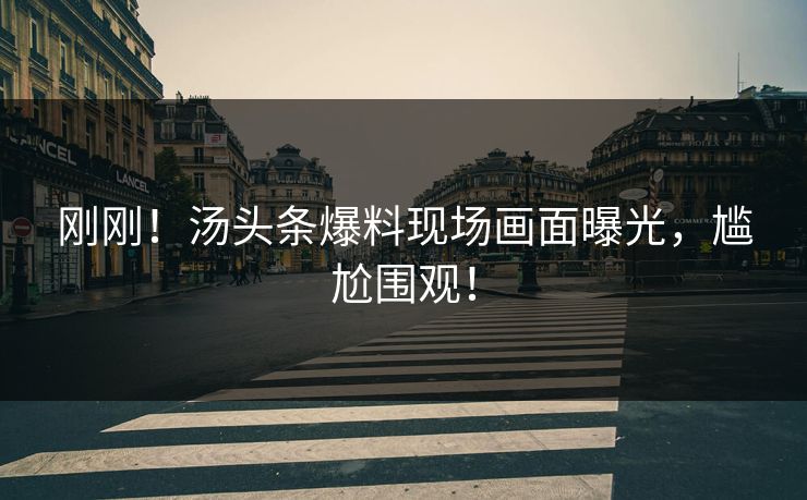 刚刚！汤头条爆料现场画面曝光，尴尬围观！