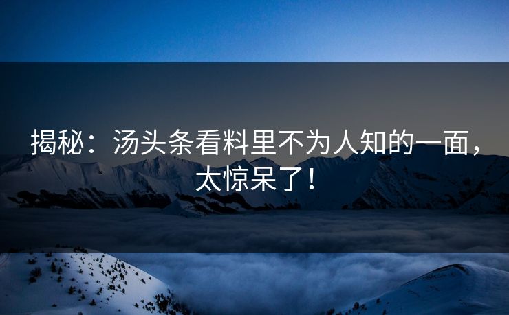 揭秘：汤头条看料里不为人知的一面，太惊呆了！