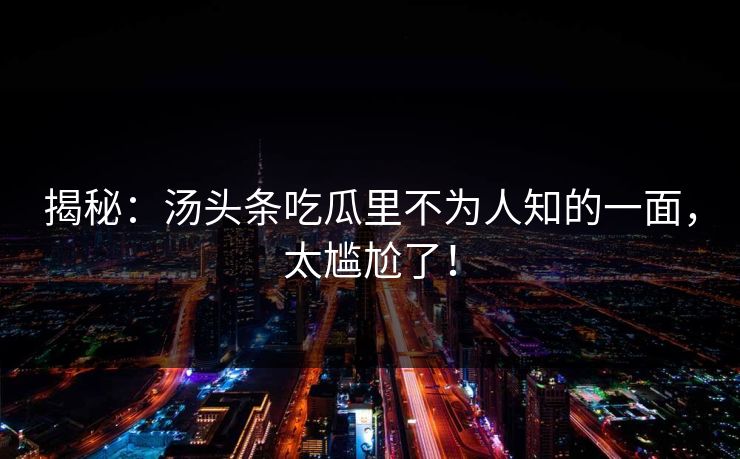 揭秘：汤头条吃瓜里不为人知的一面，太尴尬了！