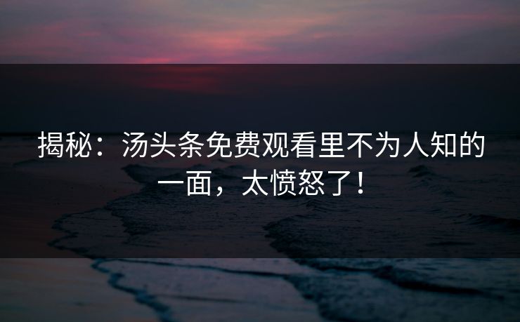 揭秘：汤头条免费观看里不为人知的一面，太愤怒了！