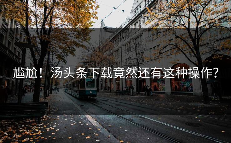 尴尬！汤头条下载竟然还有这种操作？