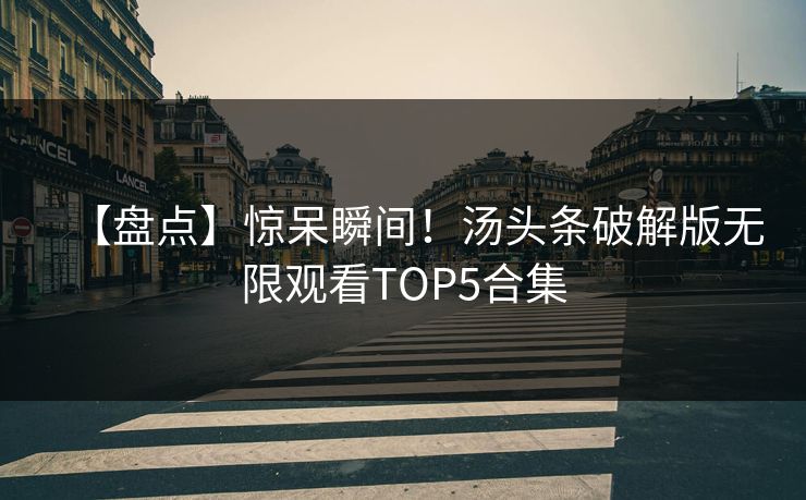 【盘点】惊呆瞬间！汤头条破解版无限观看TOP5合集