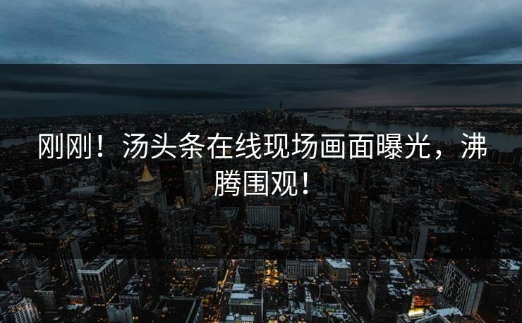 刚刚！汤头条在线现场画面曝光，沸腾围观！