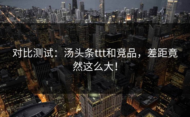 对比测试：汤头条ttt和竞品，差距竟然这么大！