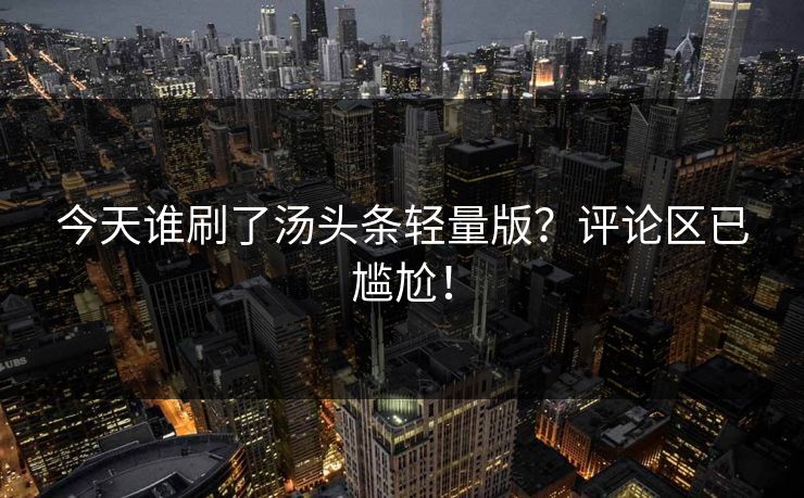 今天谁刷了汤头条轻量版？评论区已尴尬！
