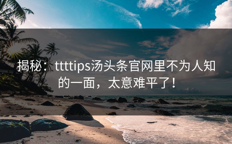 揭秘：ttttips汤头条官网里不为人知的一面，太意难平了！