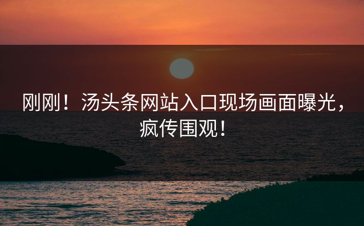 刚刚！汤头条网站入口现场画面曝光，疯传围观！