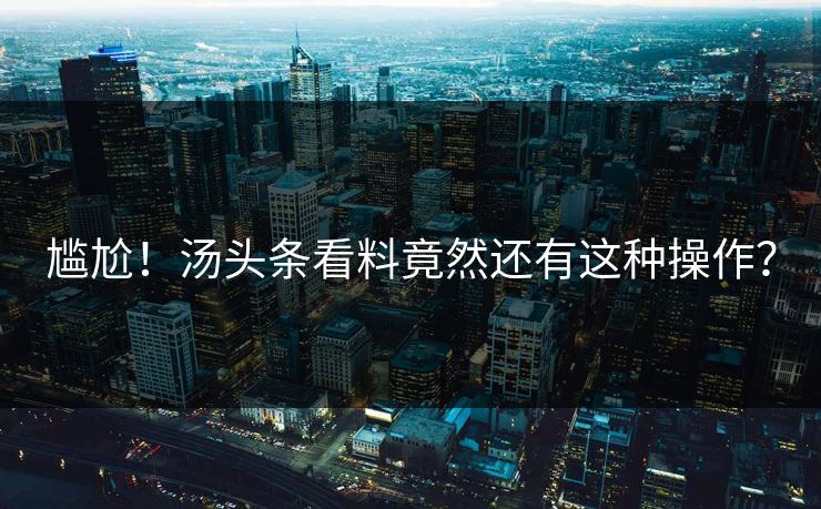 尴尬！汤头条看料竟然还有这种操作？