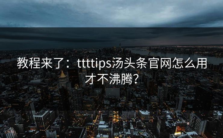 教程来了：ttttips汤头条官网怎么用才不沸腾？