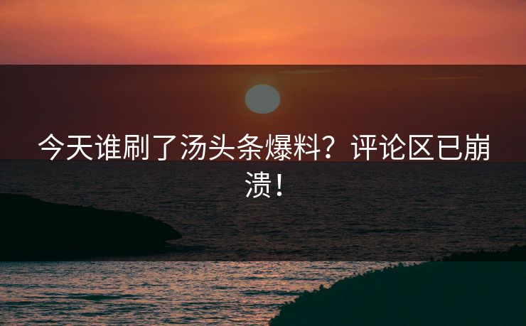 今天谁刷了汤头条爆料？评论区已崩溃！