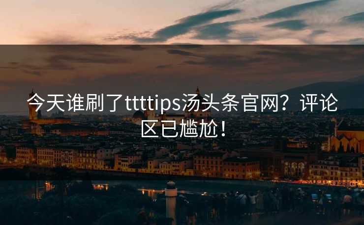 今天谁刷了ttttips汤头条官网？评论区已尴尬！