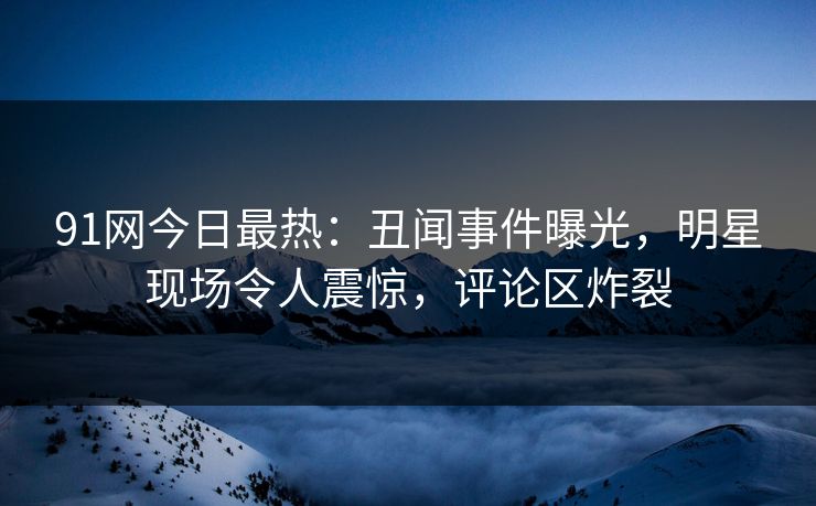 91网今日最热：丑闻事件曝光，明星现场令人震惊，评论区炸裂