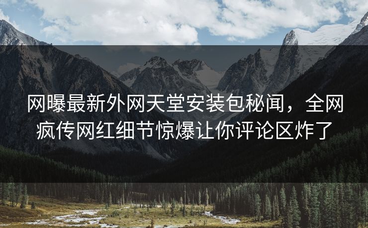 网曝最新外网天堂安装包秘闻，全网疯传网红细节惊爆让你评论区炸了