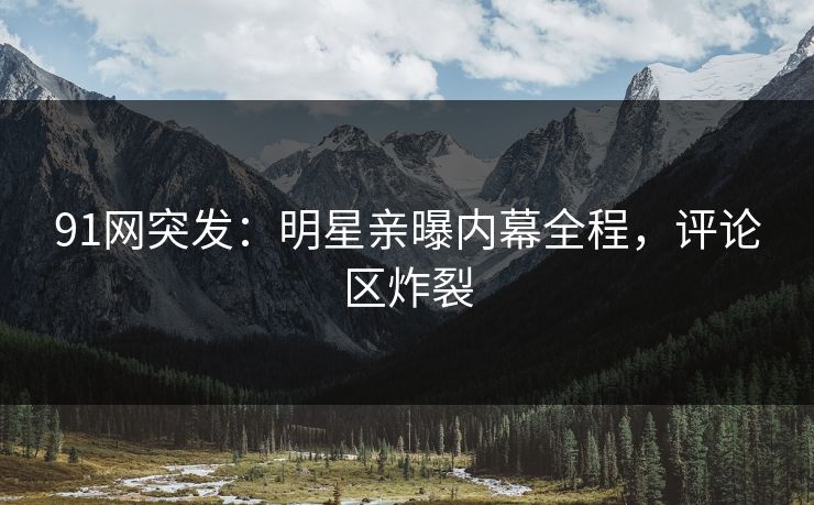 91网突发：明星亲曝内幕全程，评论区炸裂