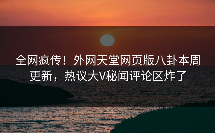 全网疯传！外网天堂网页版八卦本周更新，热议大V秘闻评论区炸了