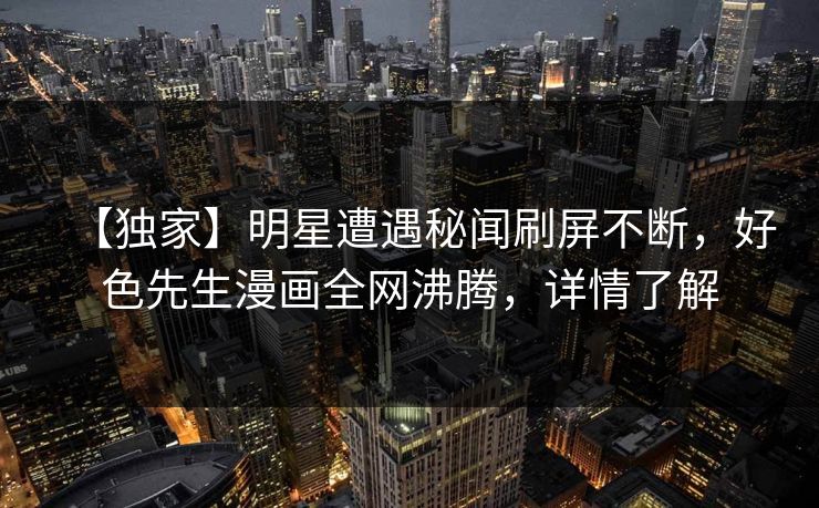 【独家】明星遭遇秘闻刷屏不断，好色先生漫画全网沸腾，详情了解