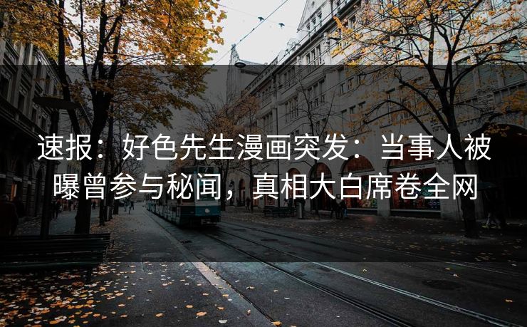 速报：好色先生漫画突发：当事人被曝曾参与秘闻，真相大白席卷全网