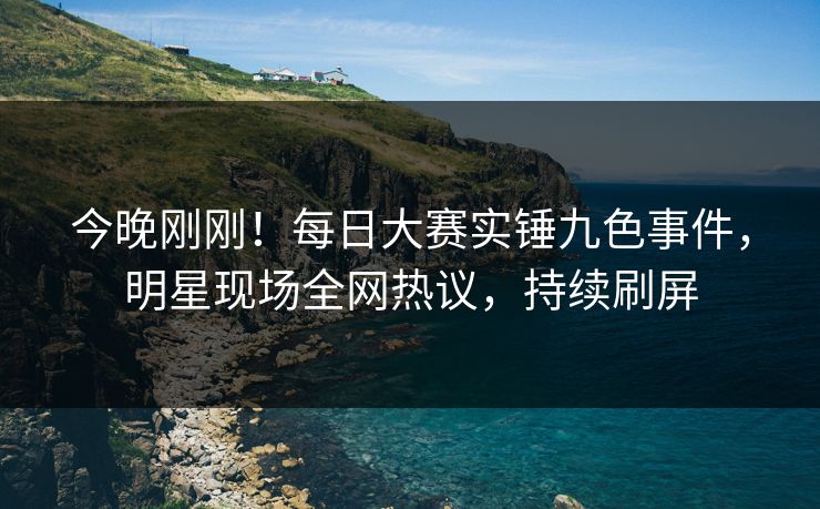 今晚刚刚！每日大赛实锤九色事件，明星现场全网热议，持续刷屏