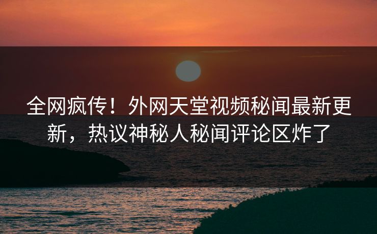全网疯传！外网天堂视频秘闻最新更新，热议神秘人秘闻评论区炸了