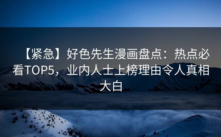 【紧急】好色先生漫画盘点：热点必看TOP5，业内人士上榜理由令人真相大白
