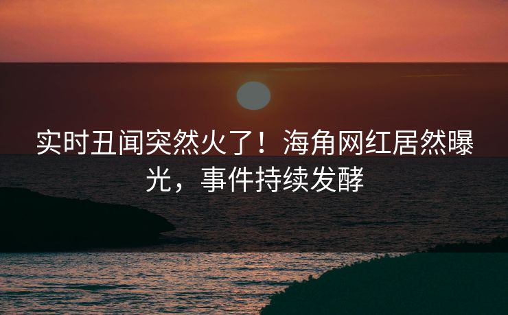 实时丑闻突然火了！海角网红居然曝光，事件持续发酵