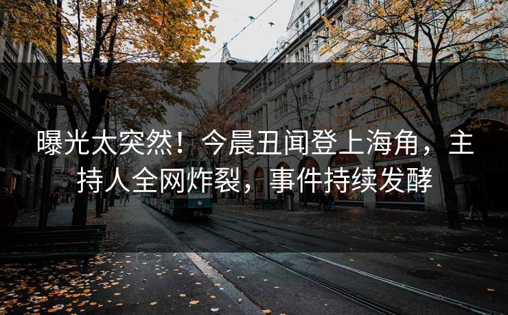 曝光太突然！今晨丑闻登上海角，主持人全网炸裂，事件持续发酵