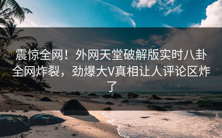 震惊全网！外网天堂破解版实时八卦全网炸裂，劲爆大V真相让人评论区炸了