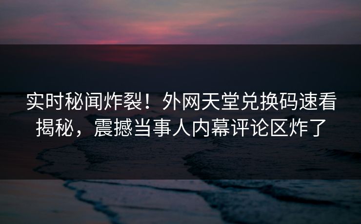 实时秘闻炸裂！外网天堂兑换码速看揭秘，震撼当事人内幕评论区炸了