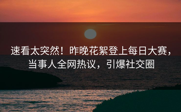 速看太突然！昨晚花絮登上每日大赛，当事人全网热议，引爆社交圈