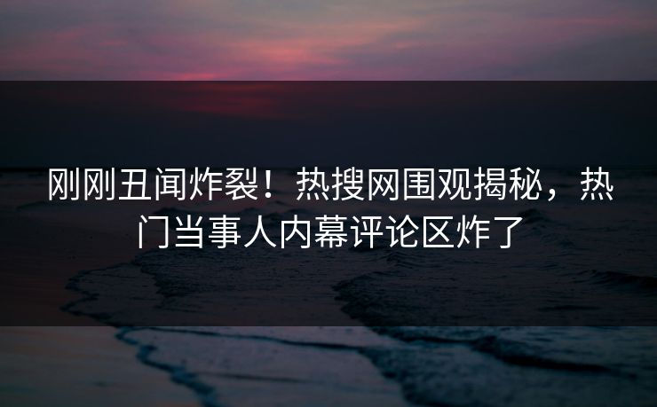 刚刚丑闻炸裂！热搜网围观揭秘，热门当事人内幕评论区炸了