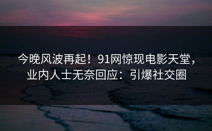 今晚风波再起！91网惊现电影天堂，业内人士无奈回应：引爆社交圈