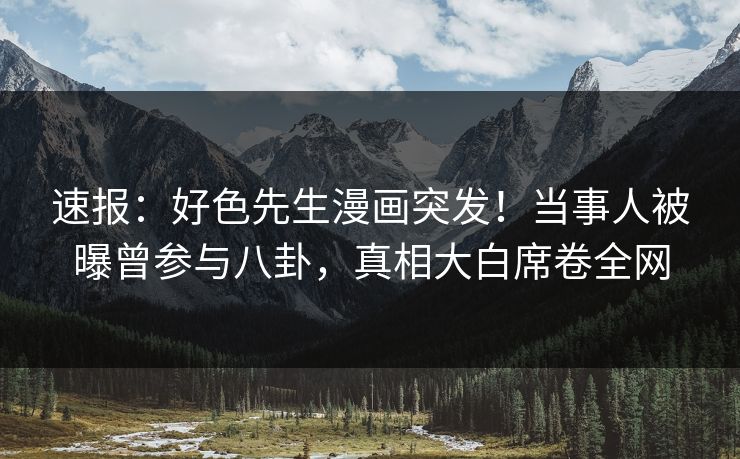 速报：好色先生漫画突发！当事人被曝曾参与八卦，真相大白席卷全网