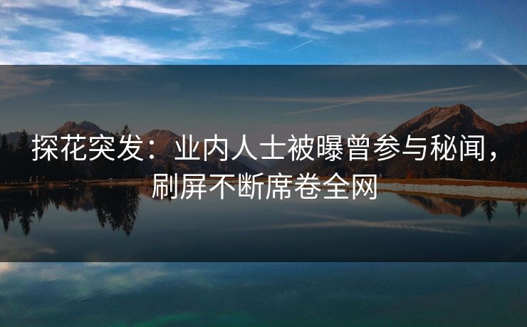 探花突发：业内人士被曝曾参与秘闻，刷屏不断席卷全网