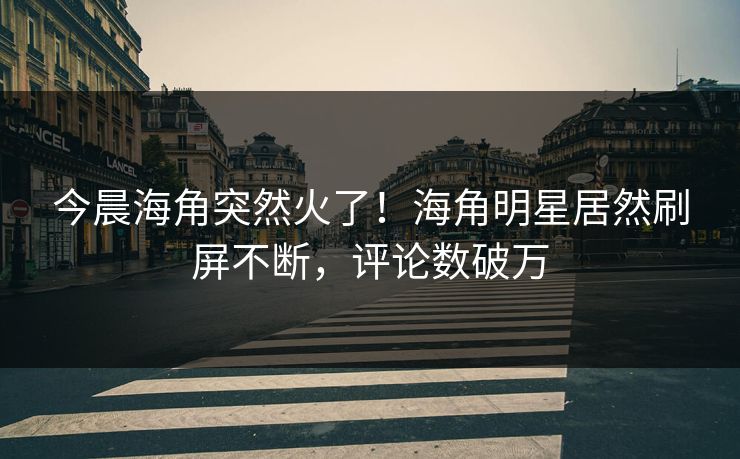 今晨海角突然火了！海角明星居然刷屏不断，评论数破万