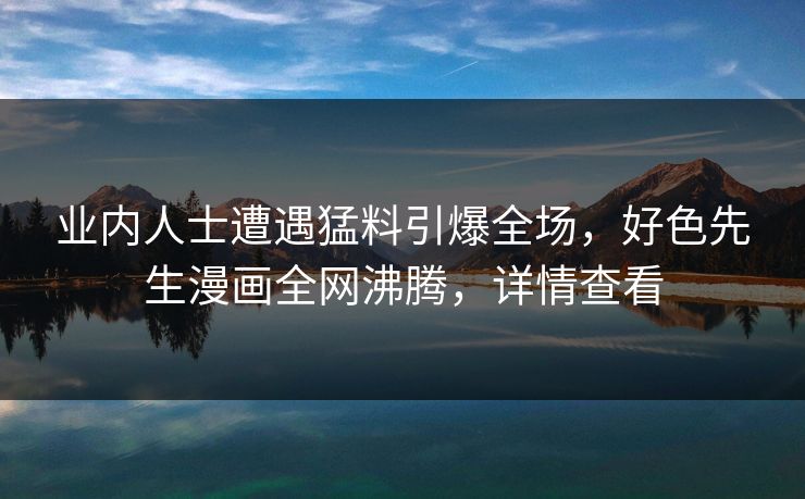 业内人士遭遇猛料引爆全场，好色先生漫画全网沸腾，详情查看