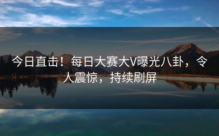 今日直击！每日大赛大V曝光八卦，令人震惊，持续刷屏