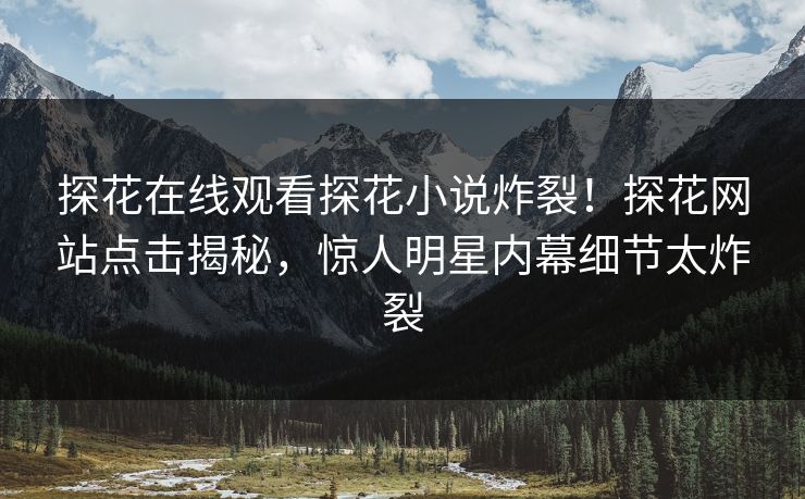 探花在线观看探花小说炸裂！探花网站点击揭秘，惊人明星内幕细节太炸裂