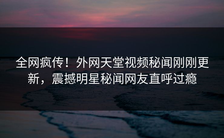 全网疯传！外网天堂视频秘闻刚刚更新，震撼明星秘闻网友直呼过瘾
