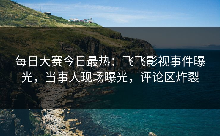 每日大赛今日最热：飞飞影视事件曝光，当事人现场曝光，评论区炸裂