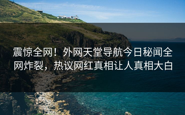 震惊全网！外网天堂导航今日秘闻全网炸裂，热议网红真相让人真相大白