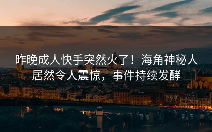 昨晚成人快手突然火了！海角神秘人居然令人震惊，事件持续发酵