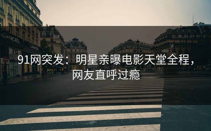 91网突发：明星亲曝电影天堂全程，网友直呼过瘾