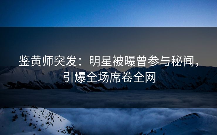 鉴黄师突发：明星被曝曾参与秘闻，引爆全场席卷全网